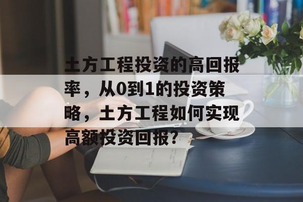 土方工程投资的高回报率,从0到1的投资策略,土方工程如何实现高额投资回报? 土方工程投资的高回报率,从0到1的投资策略,土方工程如何实现高额投资回报?