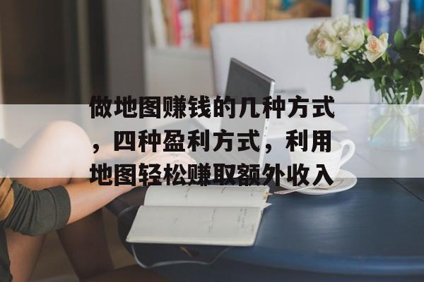 做地图赚钱的几种方式，四种盈利方式，利用地图轻松赚取额外收入