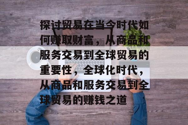 探讨贸易在当今时代如何赚取财富,从商品和服务交易到全球贸易的重要性,全球化时代,从商品和服务交易到全球贸易的赚钱之道 探讨贸易在当今时代如何赚取财富,从商品和服务交易到全球贸易的重要性,全球化时代,从商品和服务交易到全球贸易的赚钱之道