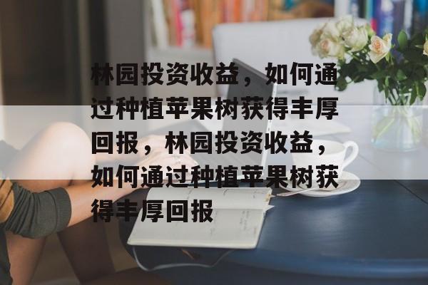林园投资收益,如何通过种植苹果树获得丰厚回报,林园投资收益,如何通过种植苹果树获得丰厚回报 林园投资收益,如何通过种植苹果树获得丰厚回报,林园投资收益,如何通过种植苹果树获得丰厚回报
