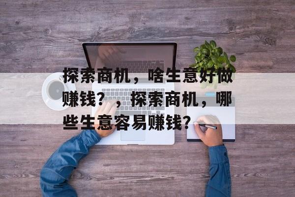 探索商机,啥生意好做赚钱?,探索商机,哪些生意容易赚钱? 探索商机,啥生意好做赚钱?,探索商机,哪些生意容易赚钱?