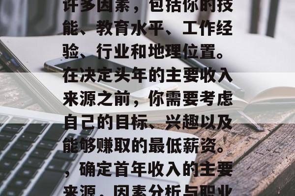 头年的收入通常取决于许多因素,包括你的技能、教育水平、工作经验、行业和地理位置。在决定头年的主要收入来源之前,你需要考虑自己的目标、兴趣以及能够赚取的最低薪资。,确定首年收入的主要来源,因素分析与职业规划建议 头年的收入通常取决于许多因素,包括你的技能、教育水平、工作经验、行业和地理位置。在决定头年的主要收入来源之前,你需要考虑自己的目标、兴趣以及能够赚取的最低薪资。,确定首年收入的主要来源,因素分析与职业规划建议