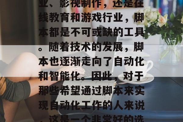 脚本编写在今天的数字化时代中已经变得越来越常见，无论是在娱乐业、影视制作，还是在线教育和游戏行业，脚本都是不可或缺的工具。随着技术的发展，脚本也逐渐走向了自动化和智能化。因此，对于那些希望通过脚本来实现自动化工作的人来说，这是一个非常好的选择。，数字化时代的自动化写作，迈向脚本智能化的新时代