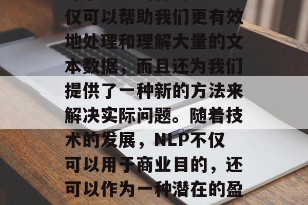 NLP（自然语言处理）在当今社会中已经发挥了重要的作用。它不仅可以帮助我们更有效地处理和理解大量的文本数据，而且还为我们提供了一种新的方法来解决实际问题。随着技术的发展，NLP不仅可以用于商业目的，还可以作为一种潜在的盈利工具。，智能化转变，从商业到金融领域的NLP应用