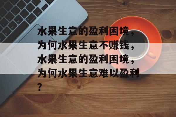 水果生意的盈利困境，为何水果生意不赚钱，水果生意的盈利困境，为何水果生意难以盈利？
