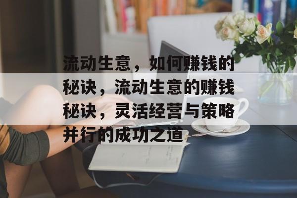 流动生意,如何赚钱的秘诀,流动生意的赚钱秘诀,灵活经营与策略并行的成功之道 流动生意,如何赚钱的秘诀,流动生意的赚钱秘诀,灵活经营与策略并行的成功之道