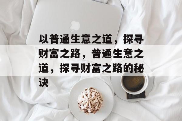 以普通生意之道,探寻财富之路,普通生意之道,探寻财富之路的秘诀 以普通生意之道,探寻财富之路,普通生意之道,探寻财富之路的秘诀