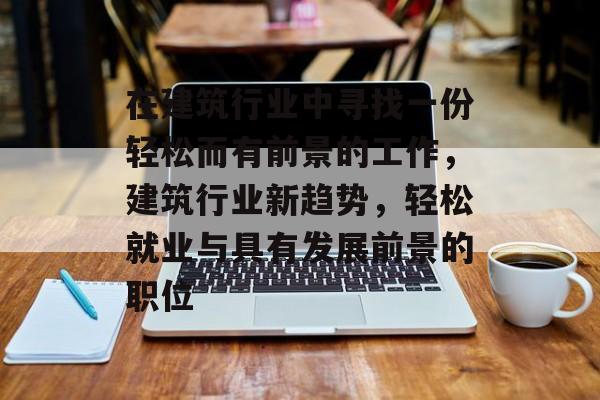 在建筑行业中寻找一份轻松而有前景的工作,建筑行业新趋势,轻松就业与具有发展前景的职位 在建筑行业中寻找一份轻松而有前景的工作,建筑行业新趋势,轻松就业与具有发展前景的职位