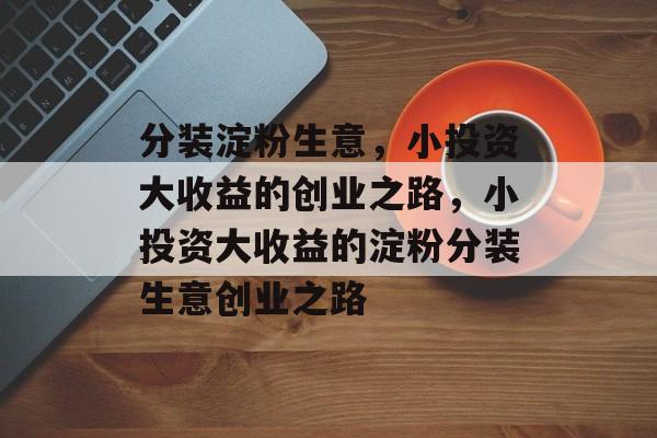 分装淀粉生意,小投资大收益的创业之路,小投资大收益的淀粉分装生意创业之路 分装淀粉生意,小投资大收益的创业之路,小投资大收益的淀粉分装生意创业之路