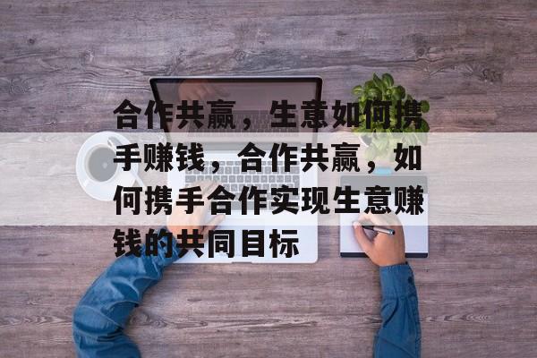 合作共赢,生意如何携手赚钱,合作共赢,如何携手合作实现生意赚钱的共同目标 合作共赢,生意如何携手赚钱,合作共赢,如何携手合作实现生意赚钱的共同目标