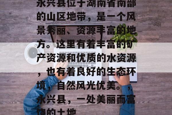永兴县位于湖南省南部的山区地带,是一个风景秀丽、资源丰富的地方。这里有着丰富的矿产资源和优质的水资源,也有着良好的生态环境,自然风光优美。,永兴县,一处美丽而富饶的土地 永兴县位于湖南省南部的山区地带,是一个风景秀丽、资源丰富的地方。这里有着丰富的矿产资源和优质的水资源,也有着良好的生态环境,自然风光优美。,永兴县,一处美丽而富饶的土地