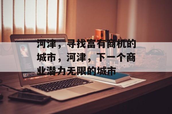 河津,寻找富有商机的城市,河津,下一个商业潜力无限的城市 河津,寻找富有商机的城市,河津,下一个商业潜力无限的城市
