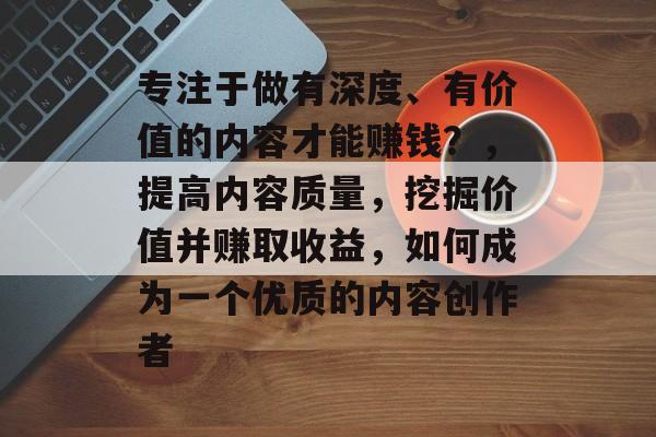 专注于做有深度、有价值的内容才能赚钱?,提高内容质量,挖掘价值并赚取收益,如何成为一个优质的内容创作者 专注于做有深度、有价值的内容才能赚钱?,提高内容质量,挖掘价值并赚取收益,如何成为一个优质的内容创作者
