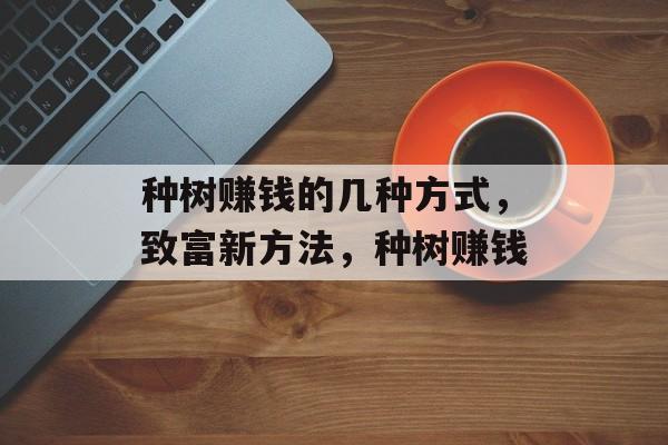 种树赚钱的几种方式,致富新方法,种树赚钱 种树赚钱的几种方式,致富新方法,种树赚钱