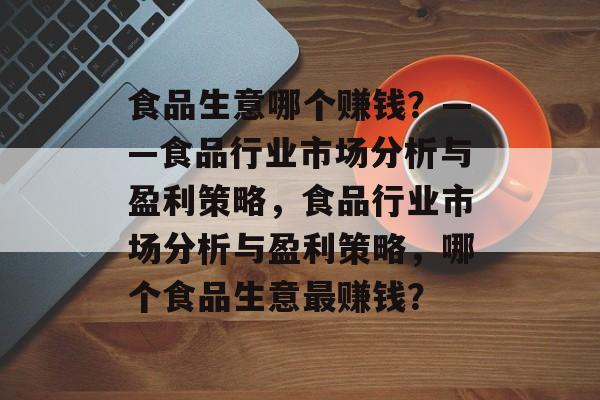 食品生意哪个赚钱？——食品行业市场分析与盈利策略，食品行业市场分析与盈利策略，哪个食品生意最赚钱？