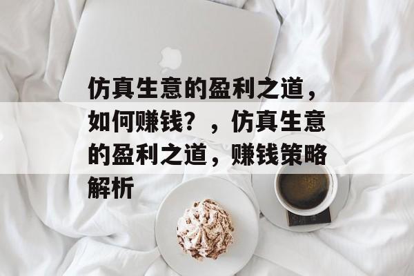 仿真生意的盈利之道,如何赚钱?,仿真生意的盈利之道,赚钱策略解析 仿真生意的盈利之道,如何赚钱?,仿真生意的盈利之道,赚钱策略解析