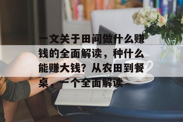 一文关于田间做什么赚钱的全面解读，种什么能赚大钱？从农田到餐桌，一个全面解读
