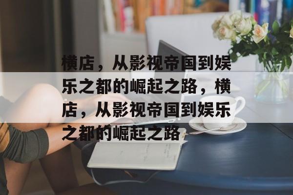 横店,从影视帝国到娱乐之都的崛起之路,横店,从影视帝国到娱乐之都的崛起之路 横店,从影视帝国到娱乐之都的崛起之路,横店,从影视帝国到娱乐之都的崛起之路