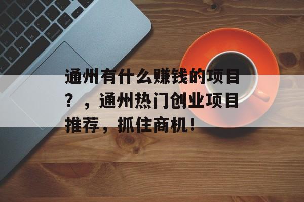 通州有什么赚钱的项目?,通州热门创业项目推荐,抓住商机! 通州有什么赚钱的项目?,通州热门创业项目推荐,抓住商机!