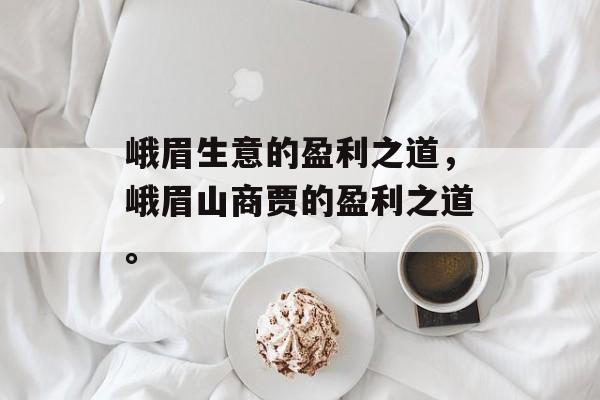 峨眉生意的盈利之道,峨眉山商贾的盈利之道。 峨眉生意的盈利之道,峨眉山商贾的盈利之道。