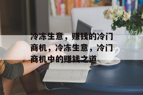 冷冻生意，赚钱的冷门商机，冷冻生意，冷门商机中的赚钱之道