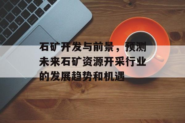 石矿开发与前景,预测未来石矿资源开采行业的发展趋势和机遇 石矿开发与前景,预测未来石矿资源开采行业的发展趋势和机遇