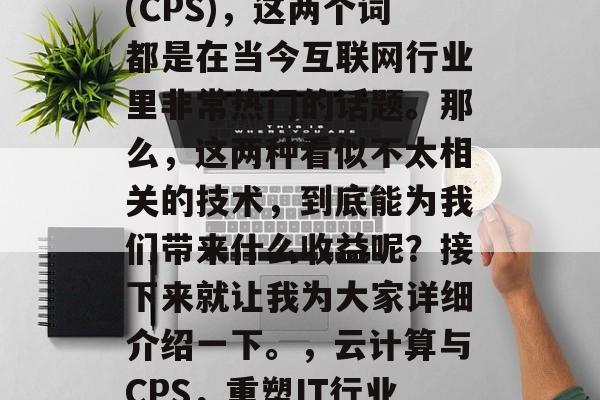 云计算与内容分发网络(CPS),这两个词都是在当今互联网行业里非常热门的话题。那么,这两种看似不太相关的技术,到底能为我们带来什么收益呢?接下来就让我为大家详细介绍一下。,云计算与CPS,重塑IT行业的新篇章 云计算与内容分发网络(CPS),这两个词都是在当今互联网行业里非常热门的话题。那么,这两种看似不太相关的技术,到底能为我们带来什么收益呢?接下来就让我为大家详细介绍一下。,云计算与CPS,重塑IT行业的新篇章