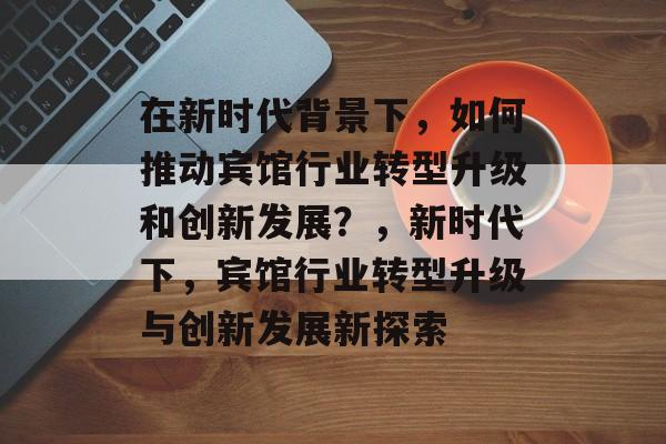 在新时代背景下,如何推动宾馆行业转型升级和创新发展?,新时代下,宾馆行业转型升级与创新发展新探索 在新时代背景下,如何推动宾馆行业转型升级和创新发展?,新时代下,宾馆行业转型升级与创新发展新探索