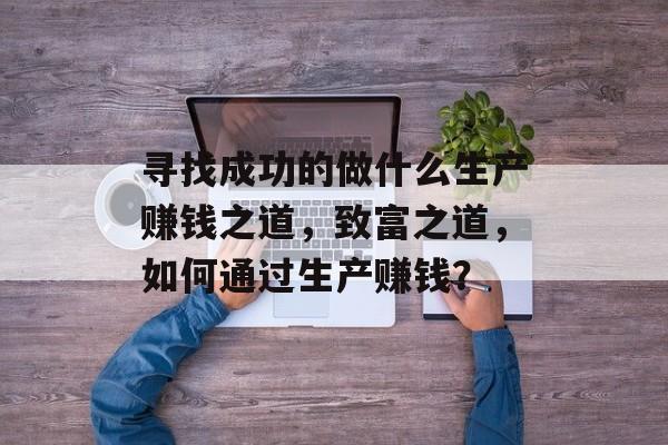 寻找成功的做什么生产赚钱之道，致富之道，如何通过生产赚钱？