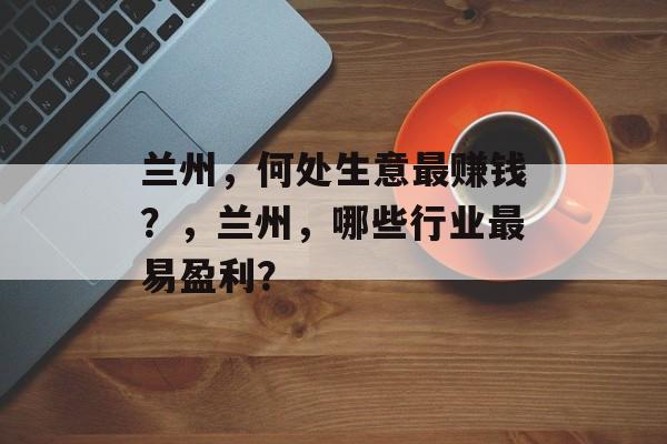 兰州,何处生意最赚钱?,兰州,哪些行业最易盈利? 兰州,何处生意最赚钱?,兰州,哪些行业最易盈利?
