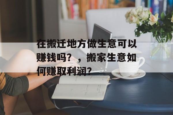 在搬迁地方做生意可以赚钱吗？，搬家生意如何赚取利润？