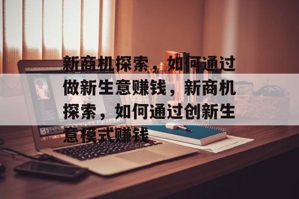 新商机探索,如何通过做新生意赚钱,新商机探索,如何通过创新生意模式赚钱 新商机探索,如何通过做新生意赚钱,新商机探索,如何通过创新生意模式赚钱