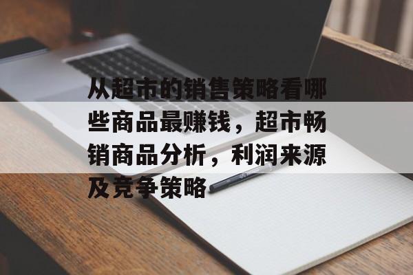从超市的销售策略看哪些商品最赚钱,超市畅销商品分析,利润来源及竞争策略 从超市的销售策略看哪些商品最赚钱,超市畅销商品分析,利润来源及竞争策略