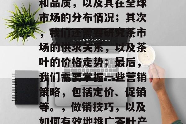 茶叶生意是什么赚钱？这是一个看似简单的问题，但其实涉及到的知识点非常多。首先，我们需要了解茶叶的种类和品质，以及其在全球市场的分布情况；其次，我们还需要研究茶市场的供求关系，以及茶叶的价格走势；最后，我们需要掌握一些营销策略，包括定价、促销等。，做销技巧，以及如何有效地推广茶叶产品、建立品牌意识、提升品牌知名度与茶叶市场前景分析，探讨茶叶生意的投资回报率及盈利模式