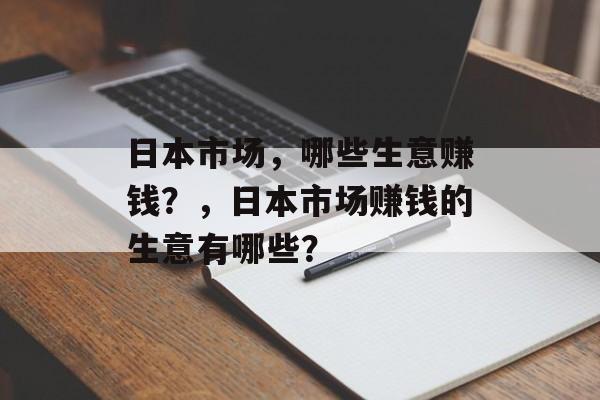 日本市场,哪些生意赚钱?,日本市场赚钱的生意有哪些? 日本市场,哪些生意赚钱?,日本市场赚钱的生意有哪些?