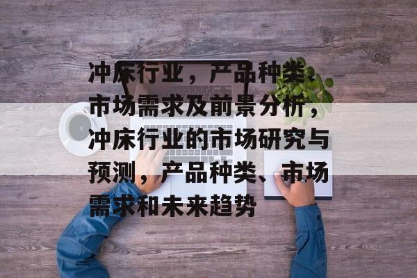 冲床行业,产品种类、市场需求及前景分析,冲床行业的市场研究与预测,产品种类、市场需求和未来趋势 冲床行业,产品种类、市场需求及前景分析,冲床行业的市场研究与预测,产品种类、市场需求和未来趋势