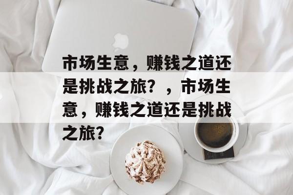 市场生意,赚钱之道还是挑战之旅?,市场生意,赚钱之道还是挑战之旅? 市场生意,赚钱之道还是挑战之旅?,市场生意,赚钱之道还是挑战之旅?