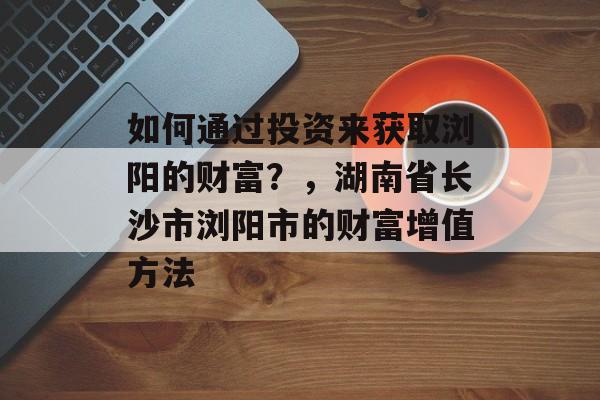 如何通过投资来获取浏阳的财富?,湖南省长沙市浏阳市的财富增值方法 如何通过投资来获取浏阳的财富?,湖南省长沙市浏阳市的财富增值方法