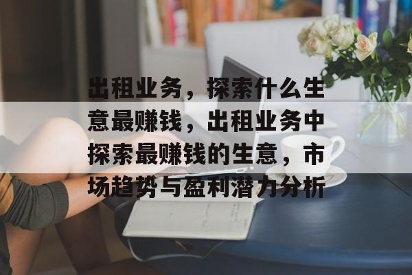 出租业务,探索什么生意最赚钱,出租业务中探索最赚钱的生意,市场趋势与盈利潜力分析 出租业务,探索什么生意最赚钱,出租业务中探索最赚钱的生意,市场趋势与盈利潜力分析