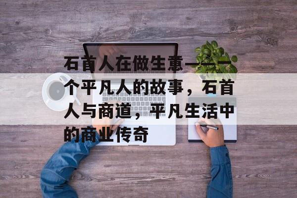 石首人在做生意——一个平凡人的故事,石首人与商道,平凡生活中的商业传奇 石首人在做生意——一个平凡人的故事,石首人与商道,平凡生活中的商业传奇