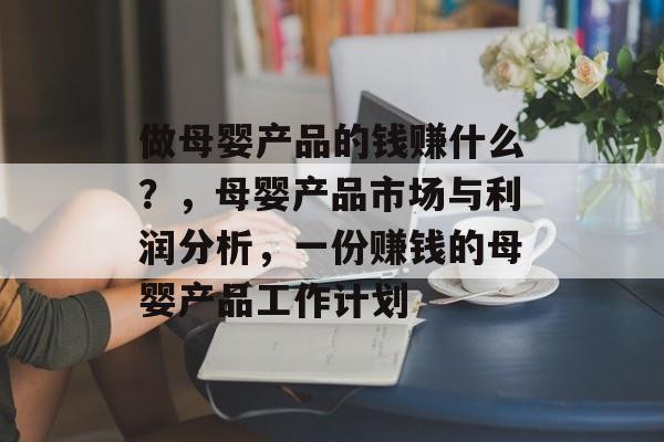 做母婴产品的钱赚什么？，母婴产品市场与利润分析，一份赚钱的母婴产品工作计划
