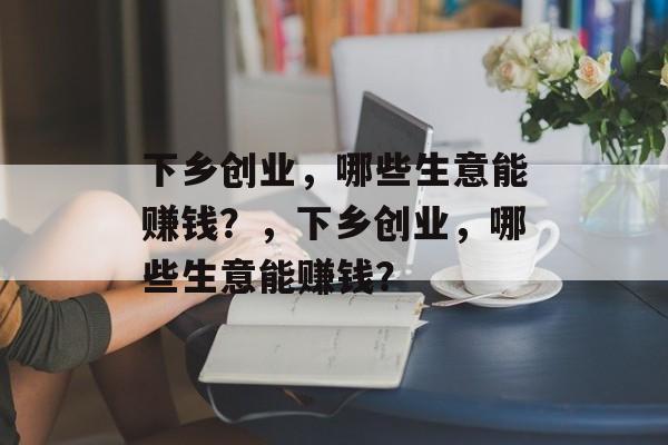 下乡创业,哪些生意能赚钱?,下乡创业,哪些生意能赚钱? 下乡创业,哪些生意能赚钱?,下乡创业,哪些生意能赚钱?
