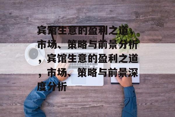 宾馆生意的盈利之道，市场、策略与前景分析，宾馆生意的盈利之道，市场、策略与前景深度分析