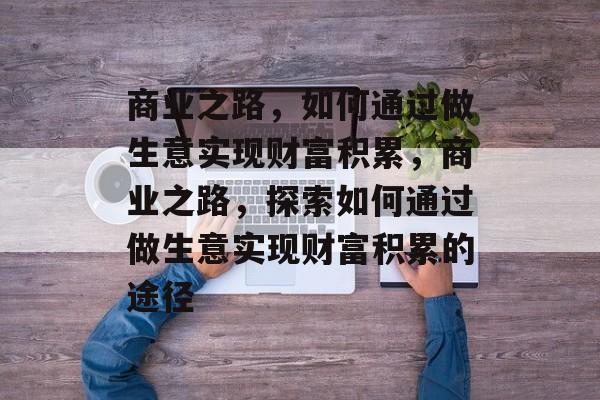 商业之路,如何通过做生意实现财富积累,商业之路,探索如何通过做生意实现财富积累的途径 商业之路,如何通过做生意实现财富积累,商业之路,探索如何通过做生意实现财富积累的途径