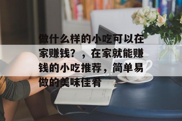 做什么样的小吃可以在家赚钱?,在家就能赚钱的小吃推荐,简单易做的美味佳肴 做什么样的小吃可以在家赚钱?,在家就能赚钱的小吃推荐,简单易做的美味佳肴