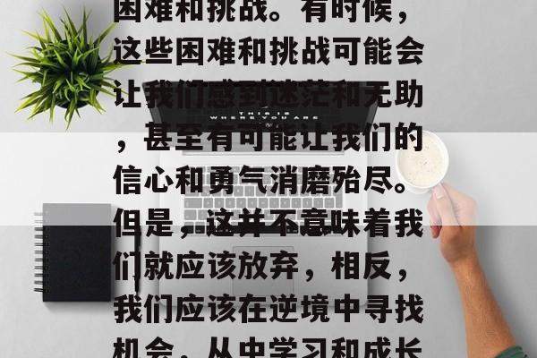 在人生的旅途中,我们难免会遇到各种各样的困难和挑战。有时候,这些困难和挑战可能会让我们感到迷茫和无助,甚至有可能让我们的信心和勇气消磨殆尽。但是,这并不意味着我们就应该放弃,相反,我们应该在逆境中寻找机会,从中学习和成长。,如何在困难中找到机遇? 在人生的旅途中,我们难免会遇到各种各样的困难和挑战。有时候,这些困难和挑战可能会让我们感到迷茫和无助,甚至有可能让我们的信心和勇气消磨殆尽。但是,这并不意味着我们就应该放弃,相反,我们应该在逆境中寻找机会,从中学习和成长。,如何在困难中找到机遇?