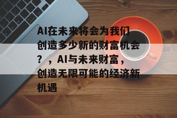 AI在未来将会为我们创造多少新的财富机会?,AI与未来财富,创造无限可能的经济新机遇 AI在未来将会为我们创造多少新的财富机会?,AI与未来财富,创造无限可能的经济新机遇