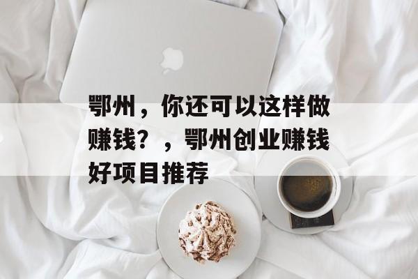 鄂州，你还可以这样做赚钱？，鄂州创业赚钱好项目推荐