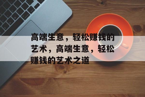 高端生意，轻松赚钱的艺术，高端生意，轻松赚钱的艺术之道