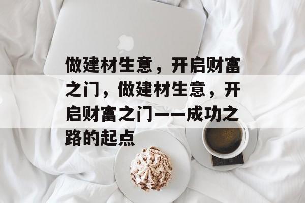 做建材生意,开启财富之门,做建材生意,开启财富之门——成功之路的起点 做建材生意,开启财富之门,做建材生意,开启财富之门——成功之路的起点
